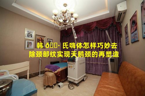 韩 🕷 氏嗨体怎样巧妙去除颈部纹实现天鹅颈的再塑造